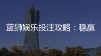 蓝狮娱乐投注攻略:稳赢技巧与实战经验分享