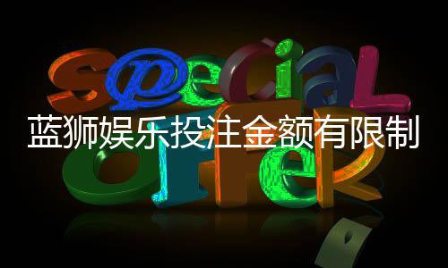 蓝狮娱乐投注金额有限制吗?平台限额规则详解