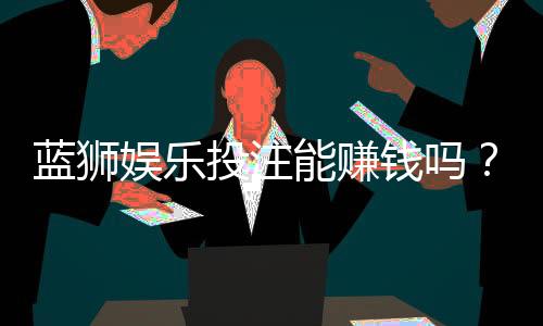 蓝狮娱乐投注能赚钱吗?揭秘真实盈利技巧与风险把控