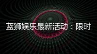 蓝狮娱乐最新活动:限时豪礼大放送新老玩家皆可参与