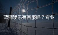 蓝狮娱乐有客服吗？专业客服团队全天候为您服务