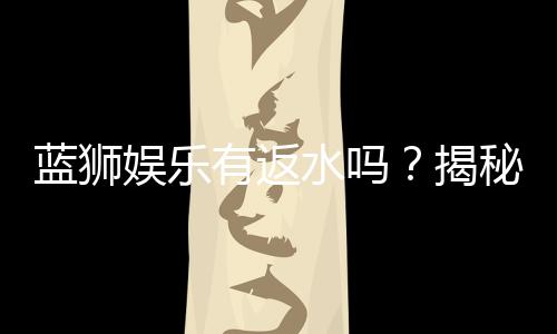 蓝狮娱乐有返水吗?揭秘返水政策与领取攻略
