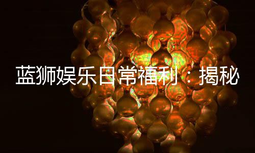 蓝狮娱乐日常福利:揭秘会员专属豪礼与惊喜活动