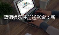 蓝狮娱乐注册送彩金:新手首存礼包与高返水福利详解