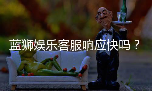 蓝狮娱乐客服响应快吗?实测体验告诉你答案
