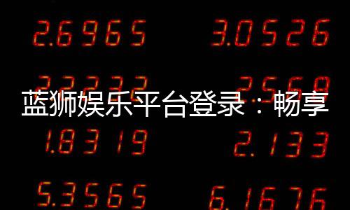 蓝狮娱乐平台登录:畅享顶级棋牌与电子游艺的豪华体验