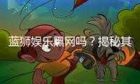 蓝狮娱乐黑网吗?揭秘其安全性与玩家真实体验