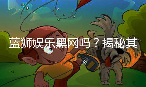 蓝狮娱乐黑网吗?揭秘其安全性与玩家真实体验