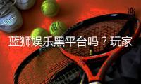 蓝狮娱乐黑平台吗?玩家亲测揭露其真实内幕