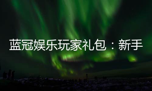 蓝冠娱乐玩家礼包:新手必领的豪华福利与实战技巧