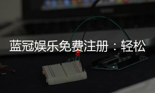 蓝冠娱乐免费注册:轻松领取新人礼包畅享顶级游戏体验