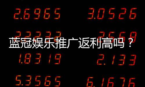 蓝冠娱乐推广返利高吗?揭秘高额返利背后的真实玩法与技巧