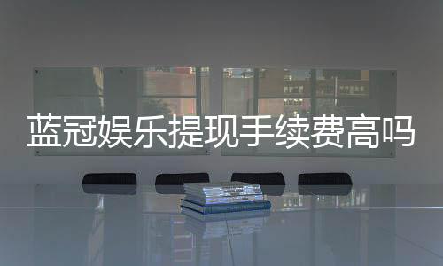 蓝冠娱乐提现手续费高吗?资深玩家解析费用详情与应对策略