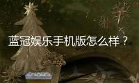 蓝冠娱乐手机版怎么样?资深玩家带你全面评测体验