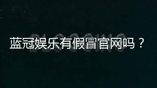 蓝冠娱乐有假冒官网吗?教你如何识别正规平台与钓鱼网站