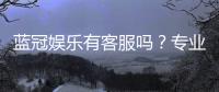 蓝冠娱乐有客服吗?专业客服团队24小时在线为您服务