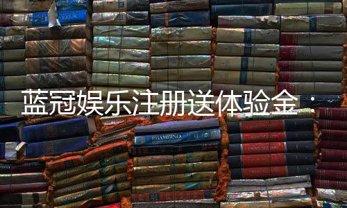 蓝冠娱乐注册送体验金:新手必领的豪礼与实战技巧