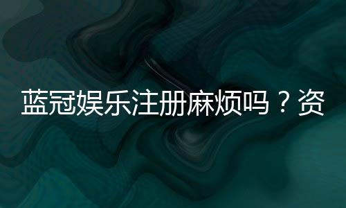 蓝冠娱乐注册麻烦吗?资深玩家分享快速注册攻略