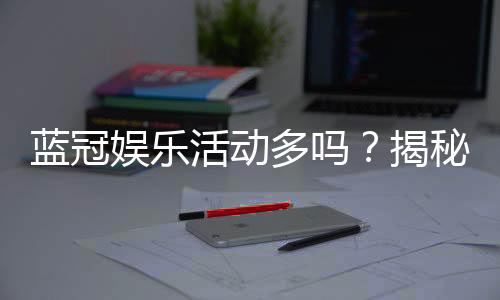 蓝冠娱乐活动多吗?揭秘其丰富优惠与特色玩法