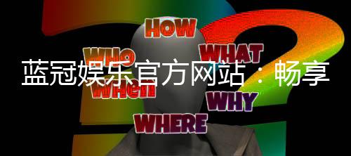 蓝冠娱乐官方网站:畅享顶级棋牌电游的豪华体验