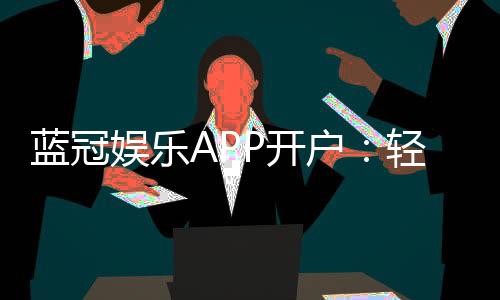 蓝冠娱乐APP开户:轻松注册即享豪华礼包与真人娱乐