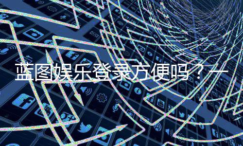 蓝图娱乐登录方便吗?一文详解注册流程与使用体验