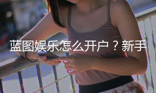 蓝图娱乐怎么开户?新手快速注册指南与流程详解