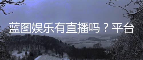 蓝图娱乐有直播吗？平台真人直播与电子游艺全解析