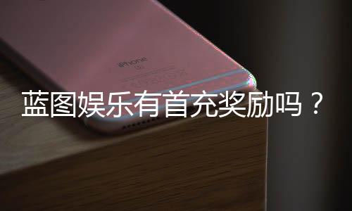 蓝图娱乐有首充奖励吗?新用户注册充值福利详解
