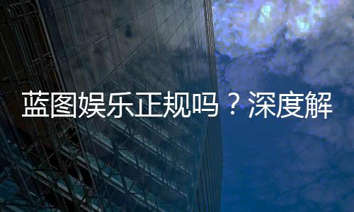 蓝图娱乐正规吗?深度解析其资质与玩家真实体验