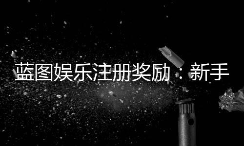 蓝图娱乐注册奖励:新手必领豪礼与独家优惠攻略