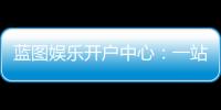 蓝图娱乐开户中心：一站式注册指南与独家优惠解析