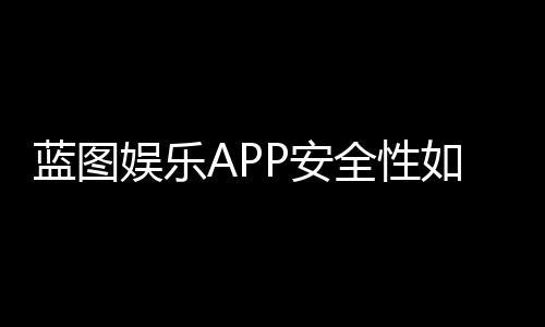 蓝图娱乐APP安全性如何?深度解析其资金保障与数据防护机制