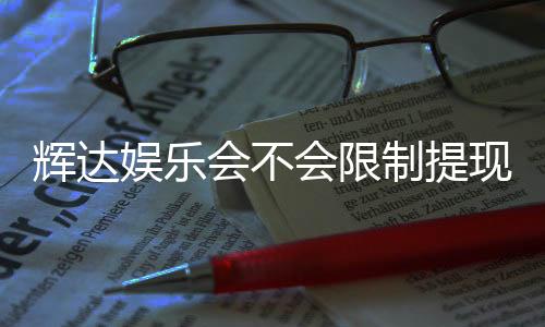 辉达娱乐会不会限制提现?深度解析平台提现规则与玩家实测反馈