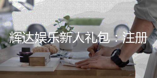 辉达娱乐新人礼包:注册即享超值豪礼首存加送彩金!