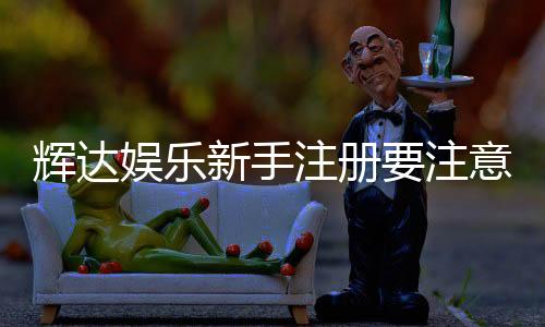 辉达娱乐新手注册要注意什么?5个关键细节助你顺利开局