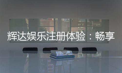 辉达娱乐注册体验:畅享豪华游戏礼遇与新手专属福利