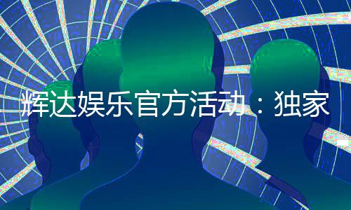 辉达娱乐官方活动:独家优惠与精彩赛事一网打尽
