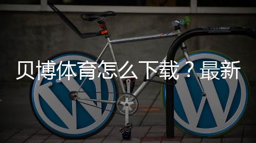 贝博体育怎么下载?最新版安卓iOS安装、注册与登录全流程教程