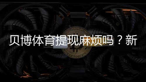 贝博体育提现麻烦吗？新手必看提现流程、到账时间与常见问题排查