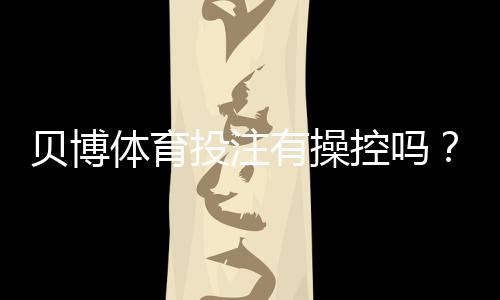贝博体育投注有操控吗?真相揭秘、常见操控手法与防范攻略