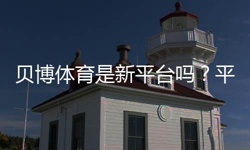 贝博体育是新平台吗?平台背景、靠谱吗与新手注册使用全攻略