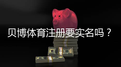 贝博体育注册要实名吗?新手必看实名注册流程与注意事项