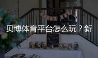 贝博体育平台怎么玩?新手注册、充值、投注与提款安全完整攻略