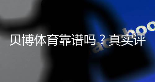 贝博体育靠谱吗?真实评测:安全性、口碑与提现体验一文看懂