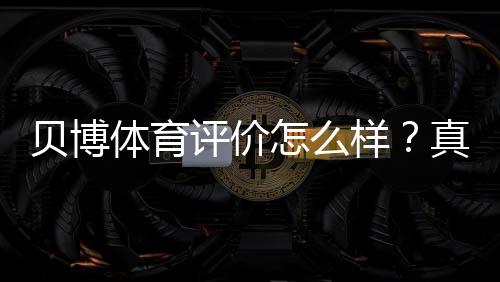 贝博体育评价怎么样?真实用户口碑、平台安全与提现速度全面解析