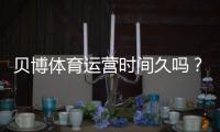 贝博体育运营时间久吗？平台成立时间、运营历史与信誉全方位解析