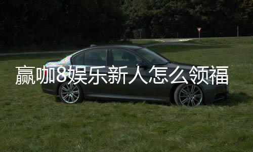 赢咖8娱乐新人怎么领福利？手把手教你轻松获取首存礼金