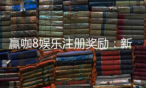 赢咖8娱乐注册奖励:新手首存礼包与高额返水等你拿