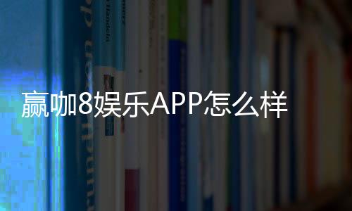 赢咖8娱乐APP怎么样?资深玩家带你全面评测体验